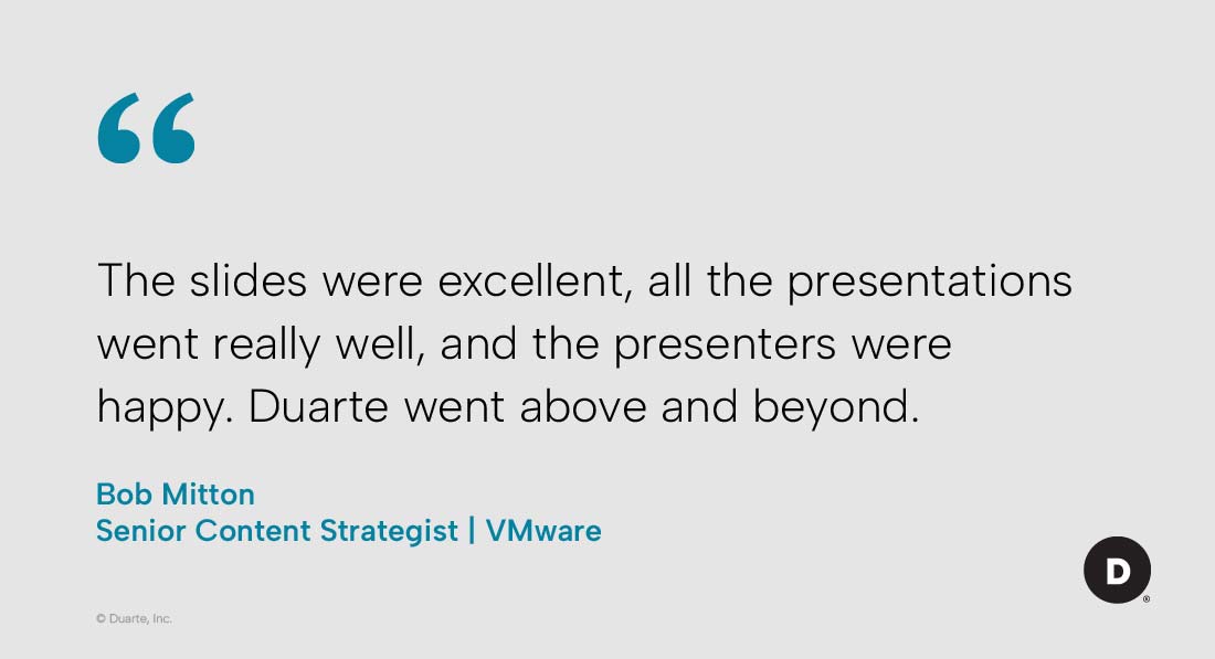 “The slides were excellent, all the presentations went really well, and the presenters were happy. Duarte went above and beyond.” Bob Mitton, Senior Content Strategist, VMware
