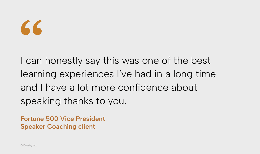 “I can honestly say this was one of the best learning experiences I've had in a long time and I have a lot more confidence about speaking thanks to you.“ Vice President, Fortune 500 company, Speaker Coaching client